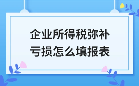 企业所得税弥补亏损报表填写指南：核心栏目与关键原则详解 - 南径何舜会计资讯